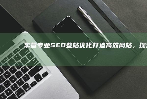 东营专业SEO整站优化：打造高效网站，提升搜索引擎排名